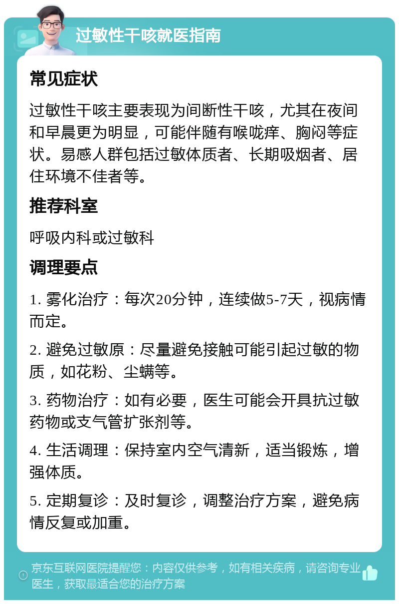 过敏性干咳就医指南 常见症状 过敏性干咳主要表现为间断性干咳，尤其在夜间和早晨更为明显，可能伴随有喉咙痒、胸闷等症状。易感人群包括过敏体质者、长期吸烟者、居住环境不佳者等。 推荐科室 呼吸内科或过敏科 调理要点 1. 雾化治疗：每次20分钟，连续做5-7天，视病情而定。 2. 避免过敏原：尽量避免接触可能引起过敏的物质，如花粉、尘螨等。 3. 药物治疗：如有必要，医生可能会开具抗过敏药物或支气管扩张剂等。 4. 生活调理：保持室内空气清新，适当锻炼，增强体质。 5. 定期复诊：及时复诊，调整治疗方案，避免病情反复或加重。