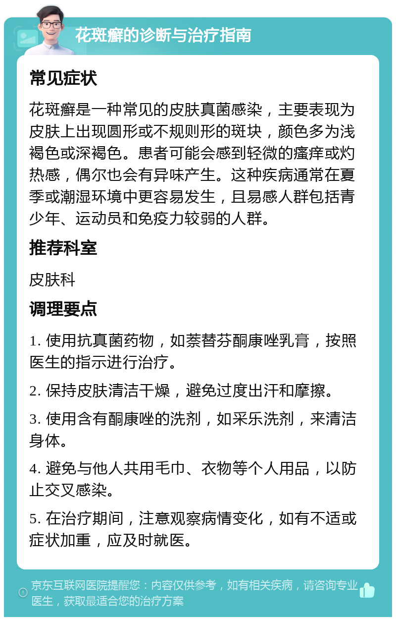 花斑癣的诊断与治疗指南 常见症状 花斑癣是一种常见的皮肤真菌感染，主要表现为皮肤上出现圆形或不规则形的斑块，颜色多为浅褐色或深褐色。患者可能会感到轻微的瘙痒或灼热感，偶尔也会有异味产生。这种疾病通常在夏季或潮湿环境中更容易发生，且易感人群包括青少年、运动员和免疫力较弱的人群。 推荐科室 皮肤科 调理要点 1. 使用抗真菌药物，如萘替芬酮康唑乳膏，按照医生的指示进行治疗。 2. 保持皮肤清洁干燥，避免过度出汗和摩擦。 3. 使用含有酮康唑的洗剂，如采乐洗剂，来清洁身体。 4. 避免与他人共用毛巾、衣物等个人用品，以防止交叉感染。 5. 在治疗期间，注意观察病情变化，如有不适或症状加重，应及时就医。