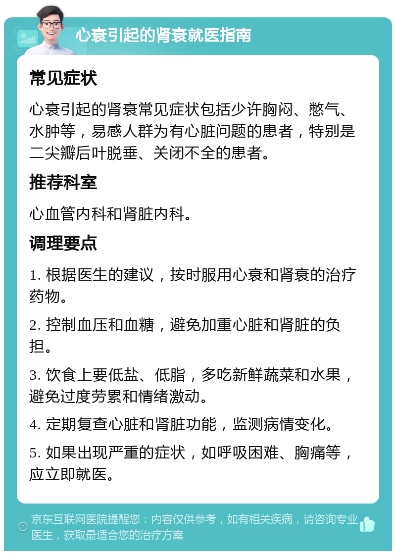 心衰引起的肾衰就医指南 常见症状 心衰引起的肾衰常见症状包括少许胸闷、憋气、水肿等，易感人群为有心脏问题的患者，特别是二尖瓣后叶脱垂、关闭不全的患者。 推荐科室 心血管内科和肾脏内科。 调理要点 1. 根据医生的建议，按时服用心衰和肾衰的治疗药物。 2. 控制血压和血糖，避免加重心脏和肾脏的负担。 3. 饮食上要低盐、低脂，多吃新鲜蔬菜和水果，避免过度劳累和情绪激动。 4. 定期复查心脏和肾脏功能，监测病情变化。 5. 如果出现严重的症状，如呼吸困难、胸痛等，应立即就医。