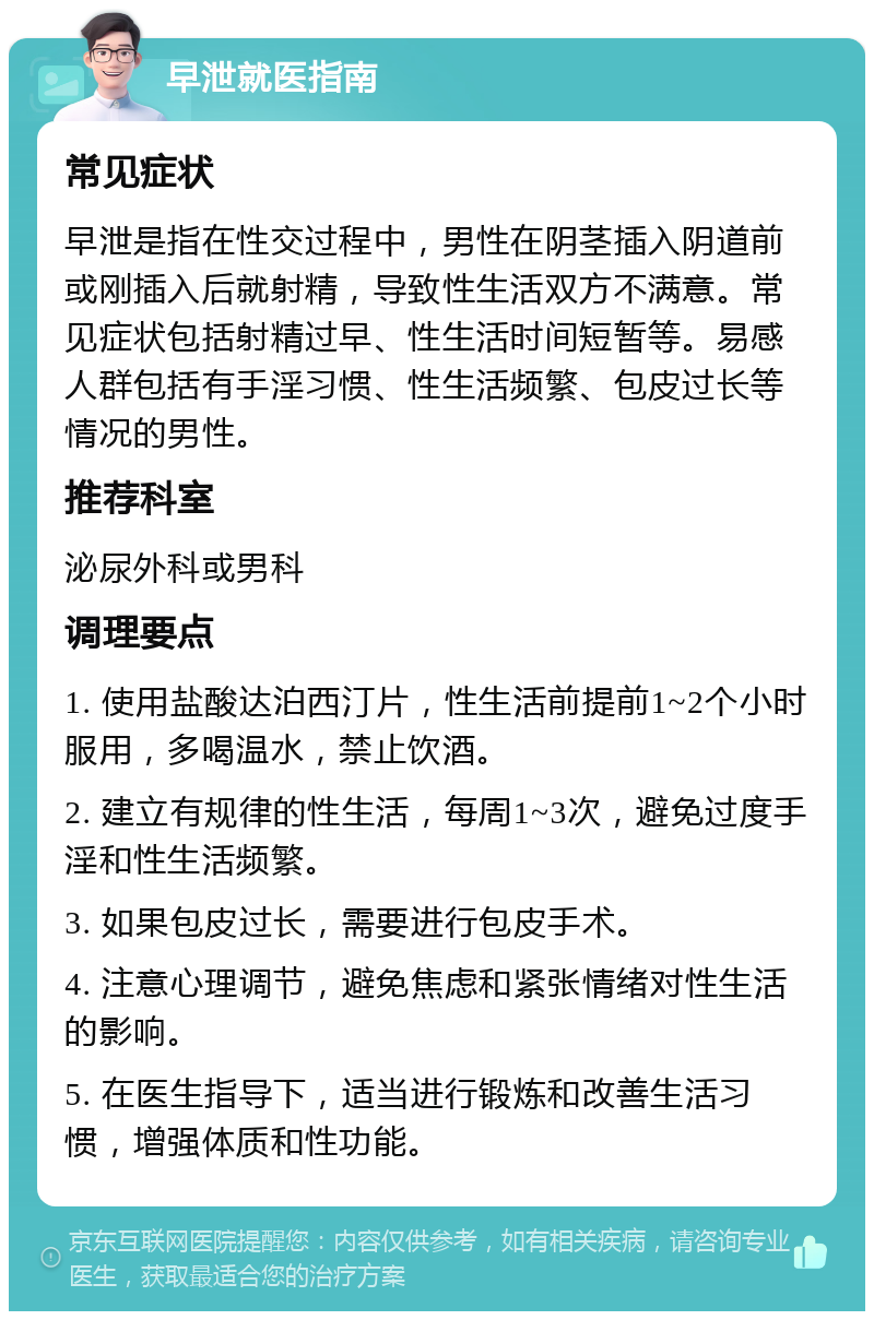 早泄就医指南 常见症状 早泄是指在性交过程中，男性在阴茎插入阴道前或刚插入后就射精，导致性生活双方不满意。常见症状包括射精过早、性生活时间短暂等。易感人群包括有手淫习惯、性生活频繁、包皮过长等情况的男性。 推荐科室 泌尿外科或男科 调理要点 1. 使用盐酸达泊西汀片，性生活前提前1~2个小时服用，多喝温水，禁止饮酒。 2. 建立有规律的性生活，每周1~3次，避免过度手淫和性生活频繁。 3. 如果包皮过长，需要进行包皮手术。 4. 注意心理调节，避免焦虑和紧张情绪对性生活的影响。 5. 在医生指导下，适当进行锻炼和改善生活习惯，增强体质和性功能。