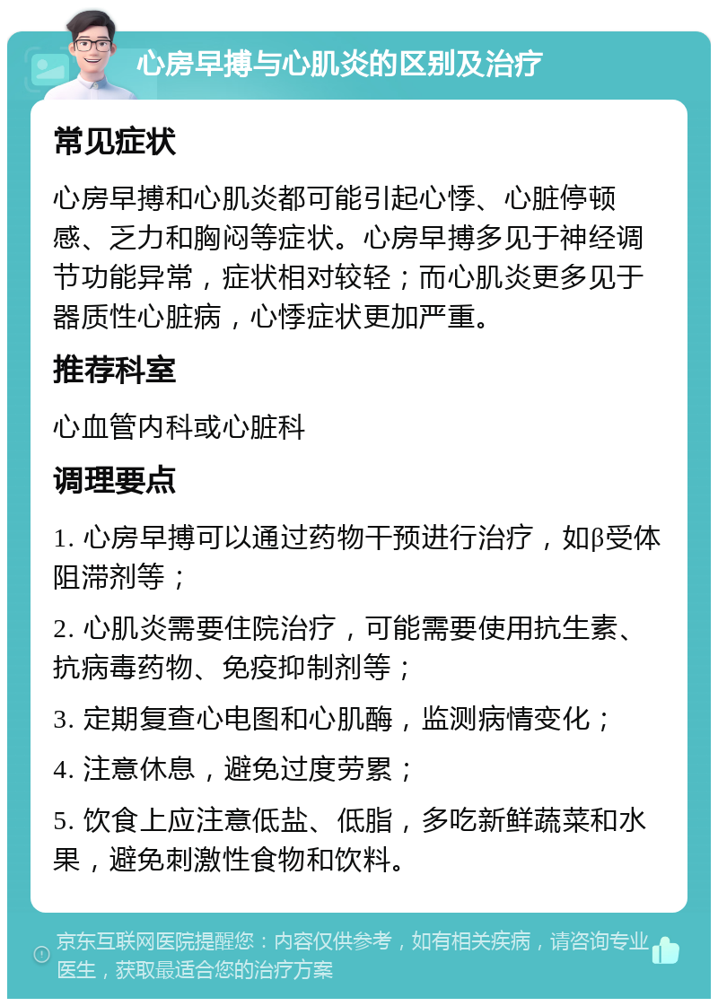 心房早搏与心肌炎的区别及治疗 常见症状 心房早搏和心肌炎都可能引起心悸、心脏停顿感、乏力和胸闷等症状。心房早搏多见于神经调节功能异常，症状相对较轻；而心肌炎更多见于器质性心脏病，心悸症状更加严重。 推荐科室 心血管内科或心脏科 调理要点 1. 心房早搏可以通过药物干预进行治疗，如β受体阻滞剂等； 2. 心肌炎需要住院治疗，可能需要使用抗生素、抗病毒药物、免疫抑制剂等； 3. 定期复查心电图和心肌酶，监测病情变化； 4. 注意休息，避免过度劳累； 5. 饮食上应注意低盐、低脂，多吃新鲜蔬菜和水果，避免刺激性食物和饮料。