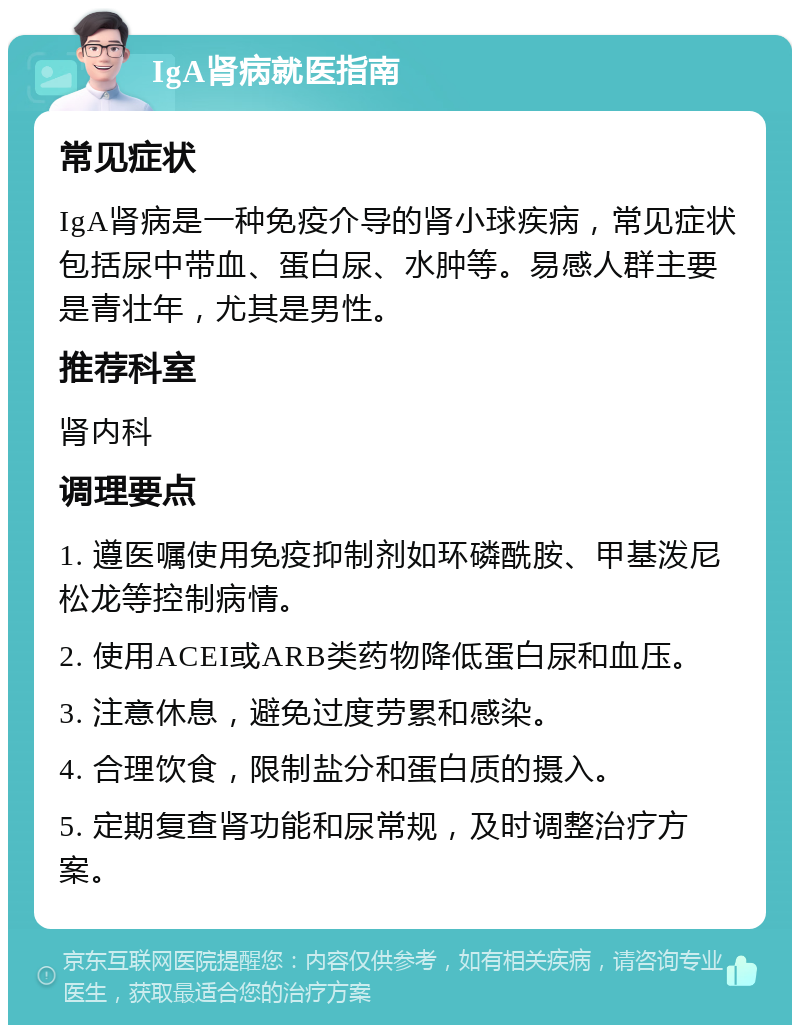 IgA肾病就医指南 常见症状 IgA肾病是一种免疫介导的肾小球疾病，常见症状包括尿中带血、蛋白尿、水肿等。易感人群主要是青壮年，尤其是男性。 推荐科室 肾内科 调理要点 1. 遵医嘱使用免疫抑制剂如环磷酰胺、甲基泼尼松龙等控制病情。 2. 使用ACEI或ARB类药物降低蛋白尿和血压。 3. 注意休息，避免过度劳累和感染。 4. 合理饮食，限制盐分和蛋白质的摄入。 5. 定期复查肾功能和尿常规，及时调整治疗方案。