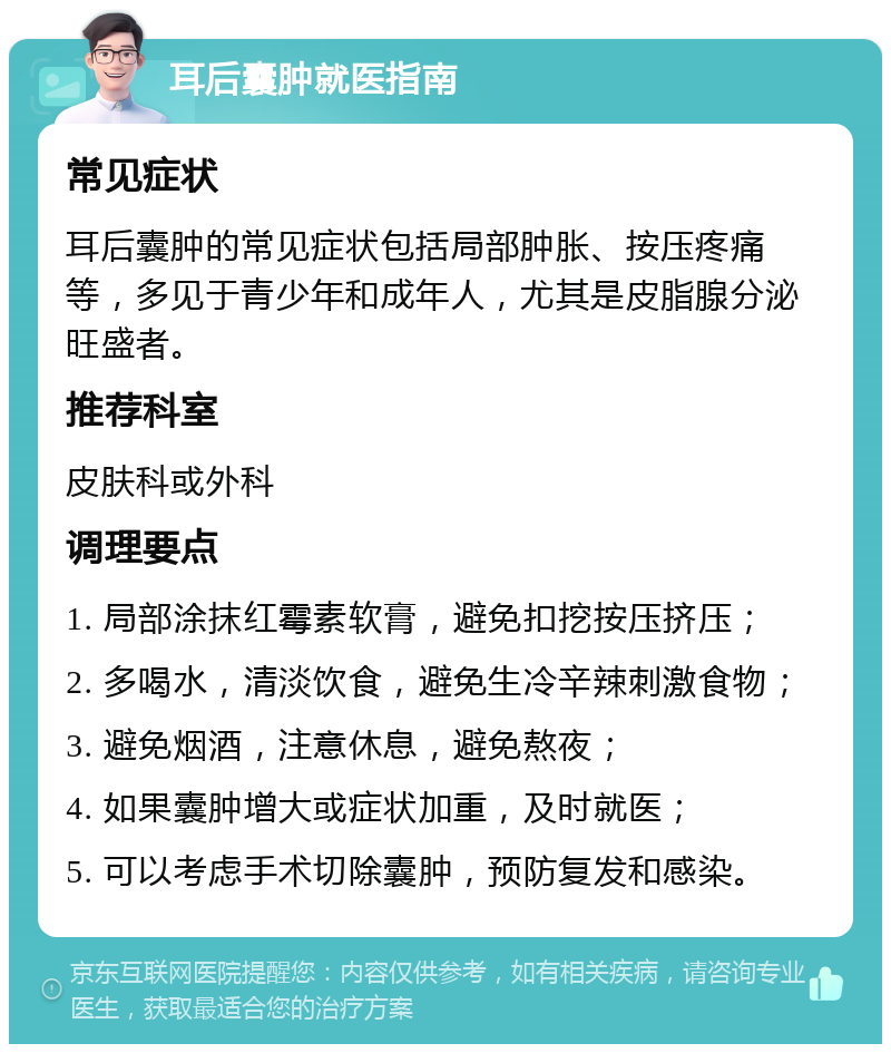 耳后囊肿就医指南 常见症状 耳后囊肿的常见症状包括局部肿胀、按压疼痛等，多见于青少年和成年人，尤其是皮脂腺分泌旺盛者。 推荐科室 皮肤科或外科 调理要点 1. 局部涂抹红霉素软膏，避免扣挖按压挤压； 2. 多喝水，清淡饮食，避免生冷辛辣刺激食物； 3. 避免烟酒，注意休息，避免熬夜； 4. 如果囊肿增大或症状加重，及时就医； 5. 可以考虑手术切除囊肿，预防复发和感染。