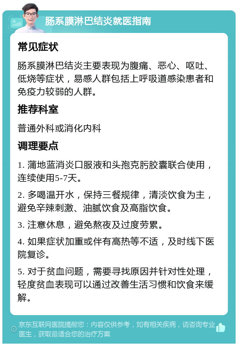 肠系膜淋巴结炎就医指南 常见症状 肠系膜淋巴结炎主要表现为腹痛、恶心、呕吐、低烧等症状，易感人群包括上呼吸道感染患者和免疫力较弱的人群。 推荐科室 普通外科或消化内科 调理要点 1. 蒲地蓝消炎口服液和头孢克肟胶囊联合使用，连续使用5-7天。 2. 多喝温开水，保持三餐规律，清淡饮食为主，避免辛辣刺激、油腻饮食及高脂饮食。 3. 注意休息，避免熬夜及过度劳累。 4. 如果症状加重或伴有高热等不适，及时线下医院复诊。 5. 对于贫血问题，需要寻找原因并针对性处理，轻度贫血表现可以通过改善生活习惯和饮食来缓解。