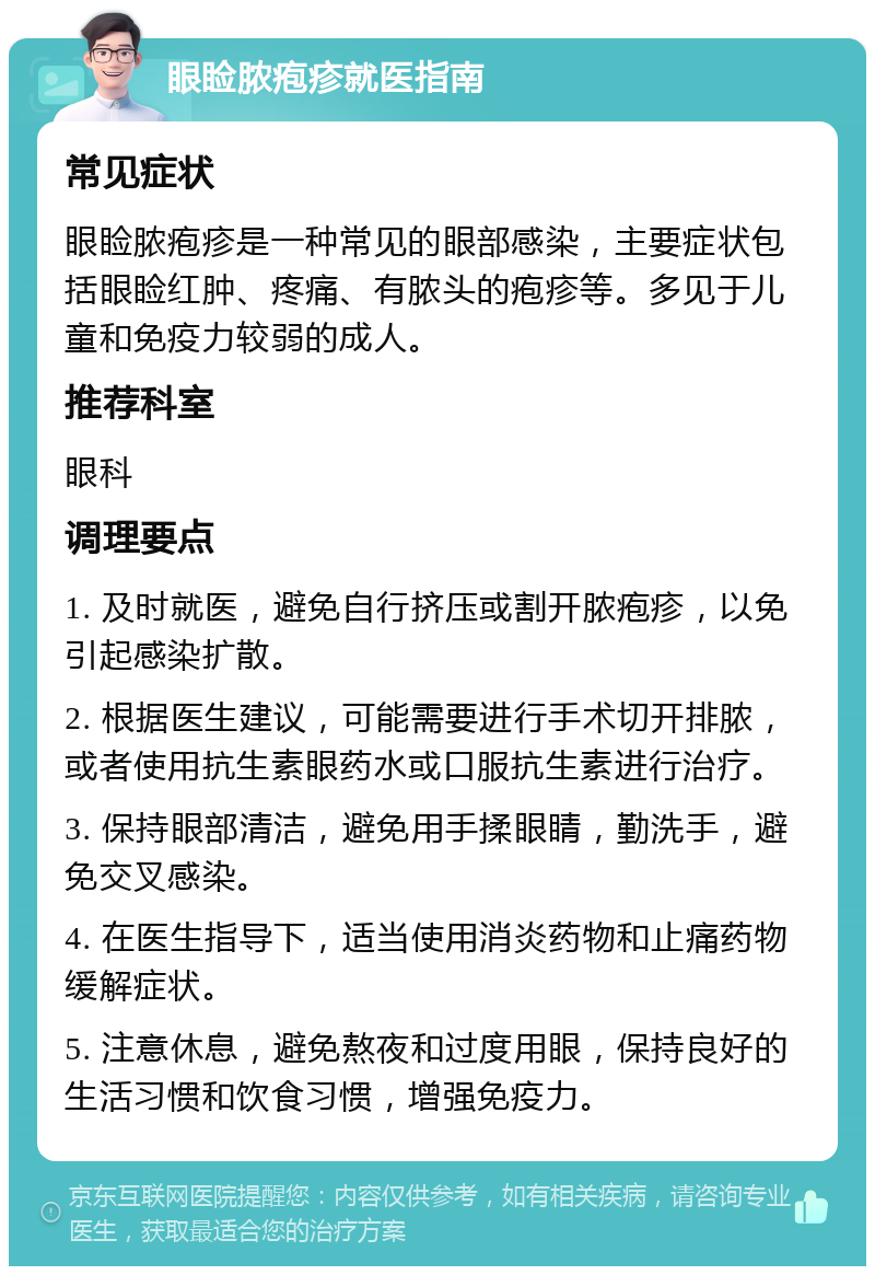 眼睑脓疱疹就医指南 常见症状 眼睑脓疱疹是一种常见的眼部感染，主要症状包括眼睑红肿、疼痛、有脓头的疱疹等。多见于儿童和免疫力较弱的成人。 推荐科室 眼科 调理要点 1. 及时就医，避免自行挤压或割开脓疱疹，以免引起感染扩散。 2. 根据医生建议，可能需要进行手术切开排脓，或者使用抗生素眼药水或口服抗生素进行治疗。 3. 保持眼部清洁，避免用手揉眼睛，勤洗手，避免交叉感染。 4. 在医生指导下，适当使用消炎药物和止痛药物缓解症状。 5. 注意休息，避免熬夜和过度用眼，保持良好的生活习惯和饮食习惯，增强免疫力。