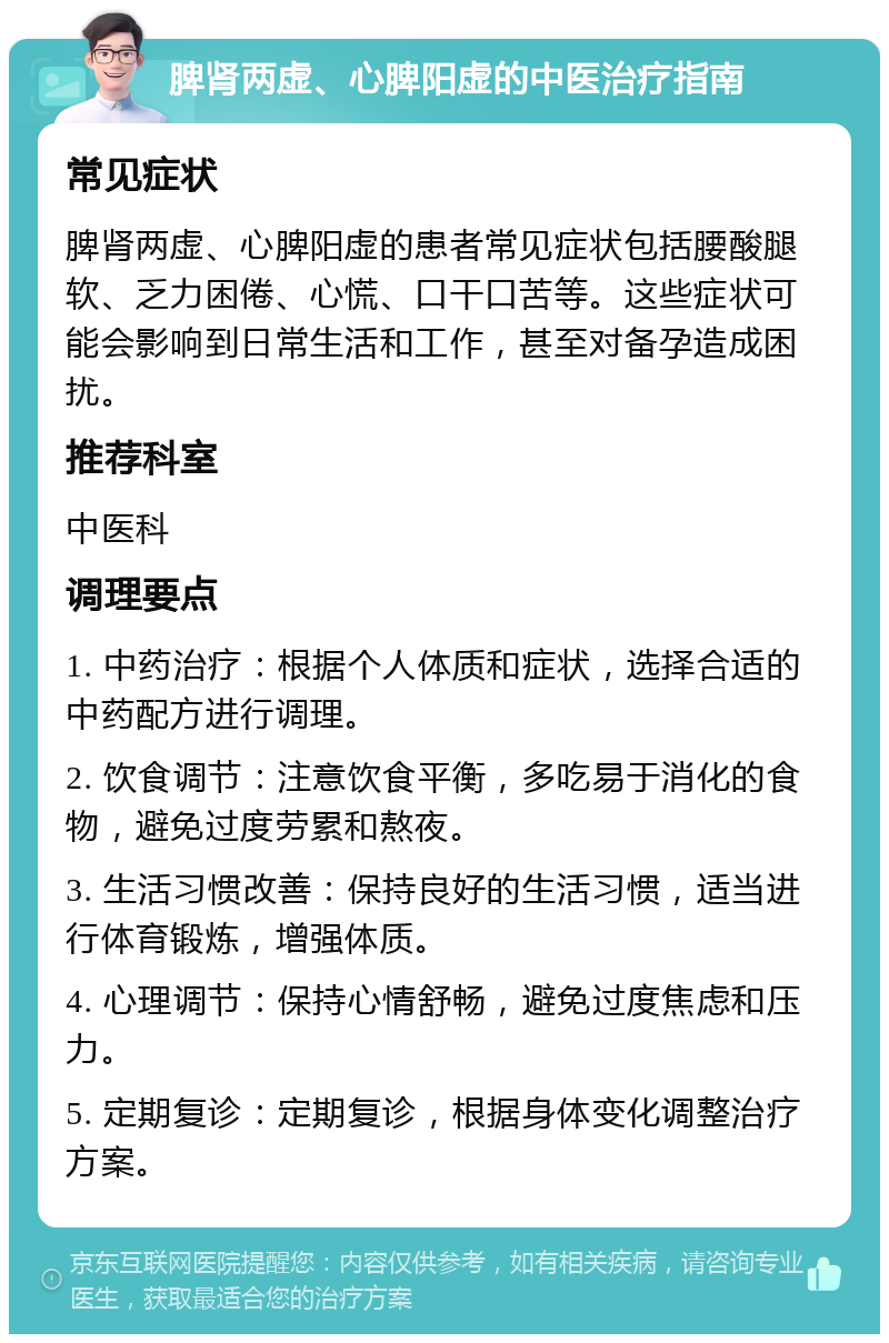 脾肾两虚、心脾阳虚的中医治疗指南 常见症状 脾肾两虚、心脾阳虚的患者常见症状包括腰酸腿软、乏力困倦、心慌、口干口苦等。这些症状可能会影响到日常生活和工作，甚至对备孕造成困扰。 推荐科室 中医科 调理要点 1. 中药治疗：根据个人体质和症状，选择合适的中药配方进行调理。 2. 饮食调节：注意饮食平衡，多吃易于消化的食物，避免过度劳累和熬夜。 3. 生活习惯改善：保持良好的生活习惯，适当进行体育锻炼，增强体质。 4. 心理调节：保持心情舒畅，避免过度焦虑和压力。 5. 定期复诊：定期复诊，根据身体变化调整治疗方案。