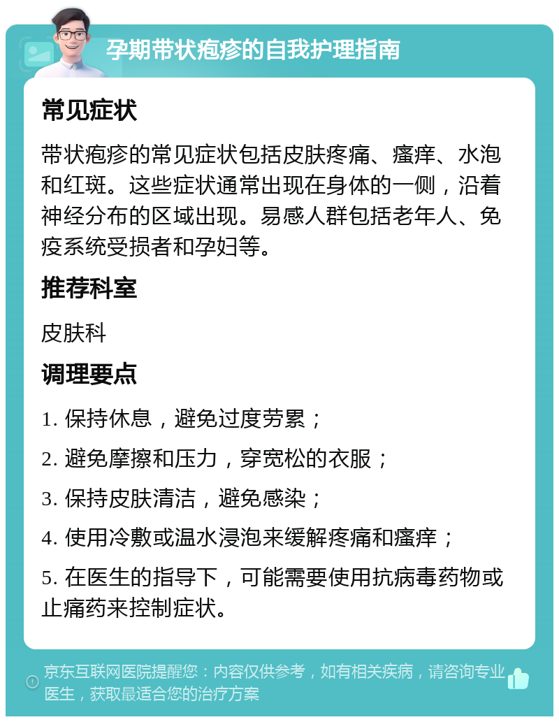 孕期带状疱疹的自我护理指南 常见症状 带状疱疹的常见症状包括皮肤疼痛、瘙痒、水泡和红斑。这些症状通常出现在身体的一侧，沿着神经分布的区域出现。易感人群包括老年人、免疫系统受损者和孕妇等。 推荐科室 皮肤科 调理要点 1. 保持休息，避免过度劳累； 2. 避免摩擦和压力，穿宽松的衣服； 3. 保持皮肤清洁，避免感染； 4. 使用冷敷或温水浸泡来缓解疼痛和瘙痒； 5. 在医生的指导下，可能需要使用抗病毒药物或止痛药来控制症状。