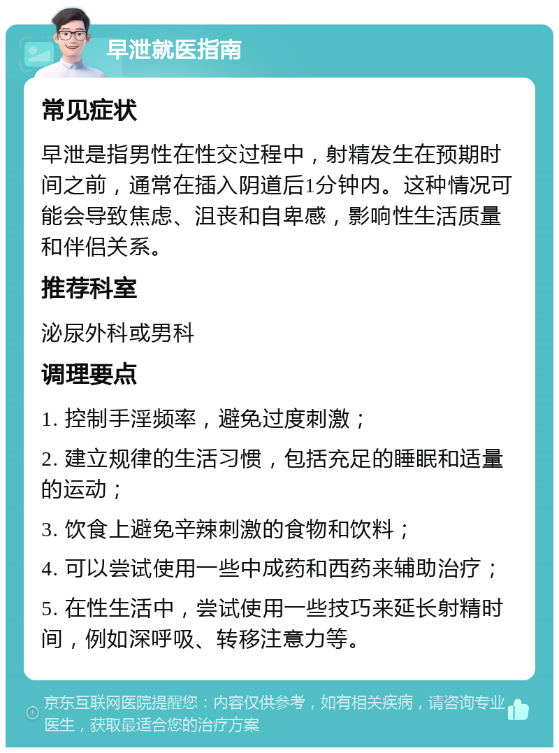 早泄就医指南 常见症状 早泄是指男性在性交过程中，射精发生在预期时间之前，通常在插入阴道后1分钟内。这种情况可能会导致焦虑、沮丧和自卑感，影响性生活质量和伴侣关系。 推荐科室 泌尿外科或男科 调理要点 1. 控制手淫频率，避免过度刺激； 2. 建立规律的生活习惯，包括充足的睡眠和适量的运动； 3. 饮食上避免辛辣刺激的食物和饮料； 4. 可以尝试使用一些中成药和西药来辅助治疗； 5. 在性生活中，尝试使用一些技巧来延长射精时间，例如深呼吸、转移注意力等。