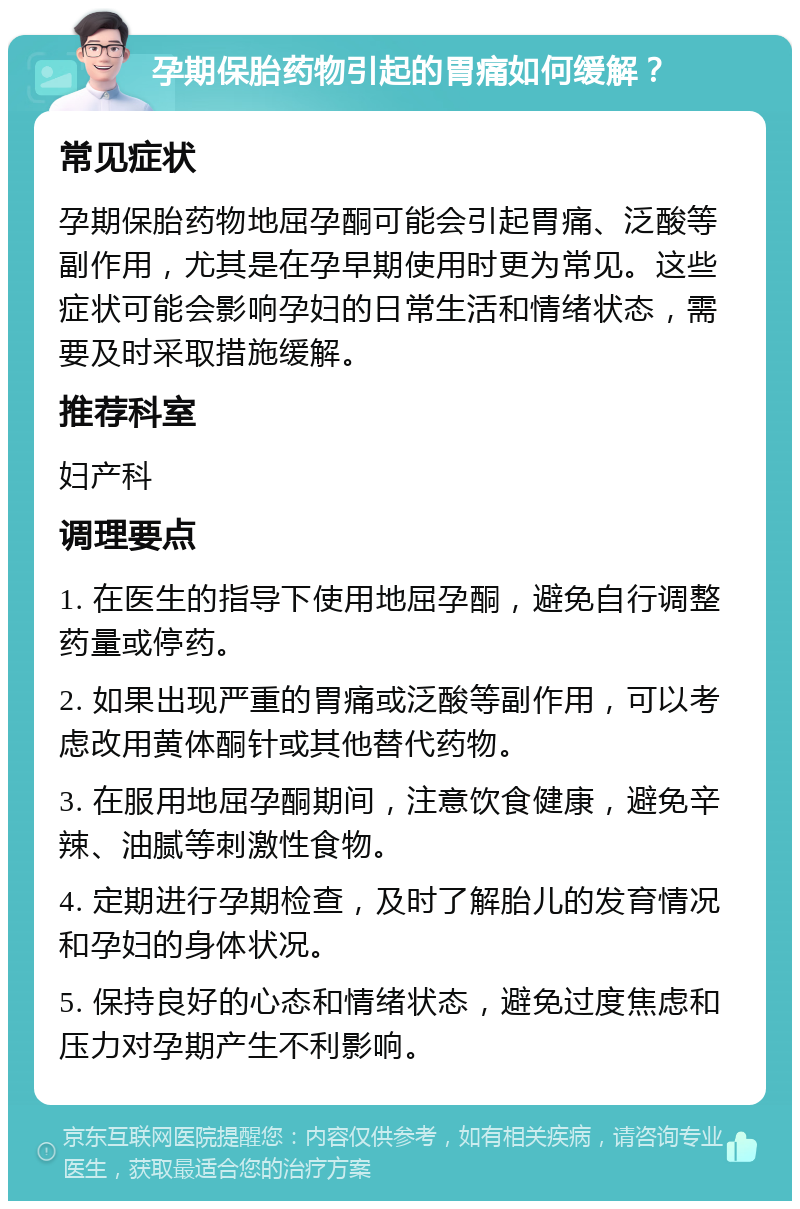 孕期保胎药物引起的胃痛如何缓解？ 常见症状 孕期保胎药物地屈孕酮可能会引起胃痛、泛酸等副作用，尤其是在孕早期使用时更为常见。这些症状可能会影响孕妇的日常生活和情绪状态，需要及时采取措施缓解。 推荐科室 妇产科 调理要点 1. 在医生的指导下使用地屈孕酮，避免自行调整药量或停药。 2. 如果出现严重的胃痛或泛酸等副作用，可以考虑改用黄体酮针或其他替代药物。 3. 在服用地屈孕酮期间，注意饮食健康，避免辛辣、油腻等刺激性食物。 4. 定期进行孕期检查，及时了解胎儿的发育情况和孕妇的身体状况。 5. 保持良好的心态和情绪状态，避免过度焦虑和压力对孕期产生不利影响。