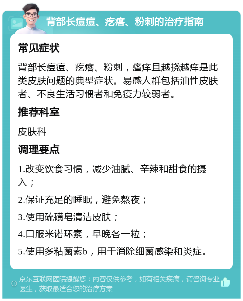 背部长痘痘、疙瘩、粉刺的治疗指南 常见症状 背部长痘痘、疙瘩、粉刺，瘙痒且越挠越痒是此类皮肤问题的典型症状。易感人群包括油性皮肤者、不良生活习惯者和免疫力较弱者。 推荐科室 皮肤科 调理要点 1.改变饮食习惯，减少油腻、辛辣和甜食的摄入； 2.保证充足的睡眠，避免熬夜； 3.使用硫磺皂清洁皮肤； 4.口服米诺环素，早晚各一粒； 5.使用多粘菌素b，用于消除细菌感染和炎症。