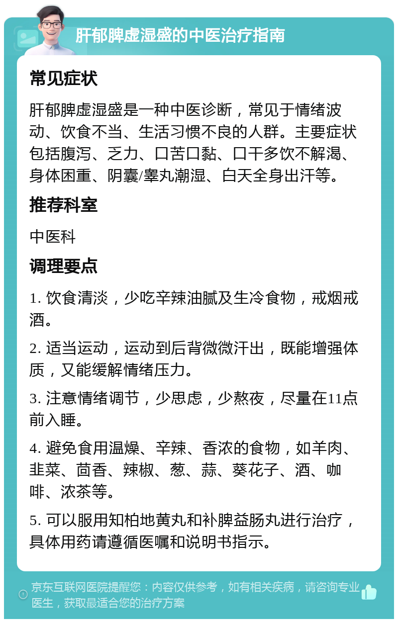 肝郁脾虚湿盛的中医治疗指南 常见症状 肝郁脾虚湿盛是一种中医诊断，常见于情绪波动、饮食不当、生活习惯不良的人群。主要症状包括腹泻、乏力、口苦口黏、口干多饮不解渴、身体困重、阴囊/睾丸潮湿、白天全身出汗等。 推荐科室 中医科 调理要点 1. 饮食清淡，少吃辛辣油腻及生冷食物，戒烟戒酒。 2. 适当运动，运动到后背微微汗出，既能增强体质，又能缓解情绪压力。 3. 注意情绪调节，少思虑，少熬夜，尽量在11点前入睡。 4. 避免食用温燥、辛辣、香浓的食物，如羊肉、韭菜、茴香、辣椒、葱、蒜、葵花子、酒、咖啡、浓茶等。 5. 可以服用知柏地黄丸和补脾益肠丸进行治疗，具体用药请遵循医嘱和说明书指示。