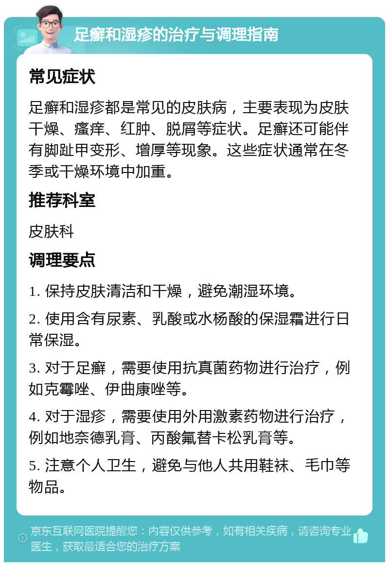 足癣和湿疹的治疗与调理指南 常见症状 足癣和湿疹都是常见的皮肤病，主要表现为皮肤干燥、瘙痒、红肿、脱屑等症状。足癣还可能伴有脚趾甲变形、增厚等现象。这些症状通常在冬季或干燥环境中加重。 推荐科室 皮肤科 调理要点 1. 保持皮肤清洁和干燥，避免潮湿环境。 2. 使用含有尿素、乳酸或水杨酸的保湿霜进行日常保湿。 3. 对于足癣，需要使用抗真菌药物进行治疗，例如克霉唑、伊曲康唑等。 4. 对于湿疹，需要使用外用激素药物进行治疗，例如地奈德乳膏、丙酸氟替卡松乳膏等。 5. 注意个人卫生，避免与他人共用鞋袜、毛巾等物品。