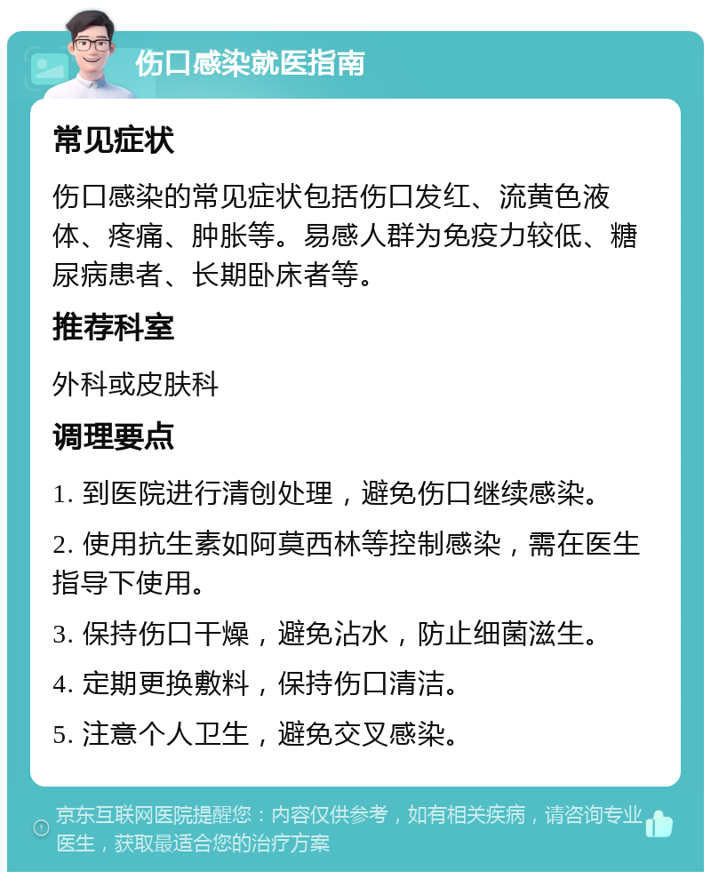 伤口感染就医指南 常见症状 伤口感染的常见症状包括伤口发红、流黄色液体、疼痛、肿胀等。易感人群为免疫力较低、糖尿病患者、长期卧床者等。 推荐科室 外科或皮肤科 调理要点 1. 到医院进行清创处理，避免伤口继续感染。 2. 使用抗生素如阿莫西林等控制感染，需在医生指导下使用。 3. 保持伤口干燥，避免沾水，防止细菌滋生。 4. 定期更换敷料，保持伤口清洁。 5. 注意个人卫生，避免交叉感染。