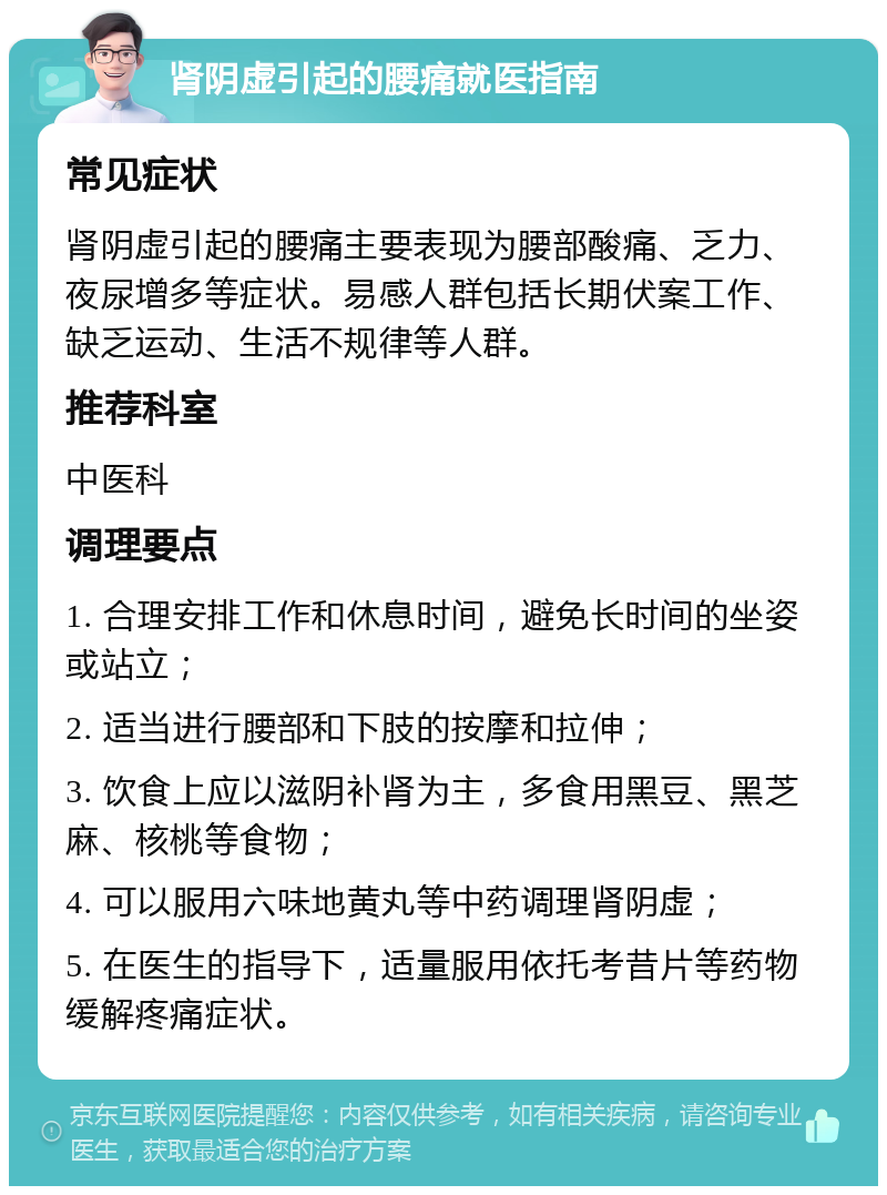 肾阴虚引起的腰痛就医指南 常见症状 肾阴虚引起的腰痛主要表现为腰部酸痛、乏力、夜尿增多等症状。易感人群包括长期伏案工作、缺乏运动、生活不规律等人群。 推荐科室 中医科 调理要点 1. 合理安排工作和休息时间，避免长时间的坐姿或站立； 2. 适当进行腰部和下肢的按摩和拉伸； 3. 饮食上应以滋阴补肾为主，多食用黑豆、黑芝麻、核桃等食物； 4. 可以服用六味地黄丸等中药调理肾阴虚； 5. 在医生的指导下，适量服用依托考昔片等药物缓解疼痛症状。