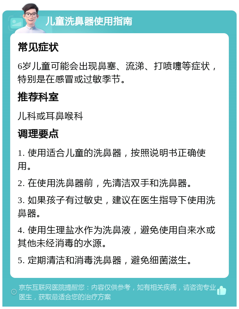 儿童洗鼻器使用指南 常见症状 6岁儿童可能会出现鼻塞、流涕、打喷嚏等症状，特别是在感冒或过敏季节。 推荐科室 儿科或耳鼻喉科 调理要点 1. 使用适合儿童的洗鼻器，按照说明书正确使用。 2. 在使用洗鼻器前，先清洁双手和洗鼻器。 3. 如果孩子有过敏史，建议在医生指导下使用洗鼻器。 4. 使用生理盐水作为洗鼻液，避免使用自来水或其他未经消毒的水源。 5. 定期清洁和消毒洗鼻器，避免细菌滋生。