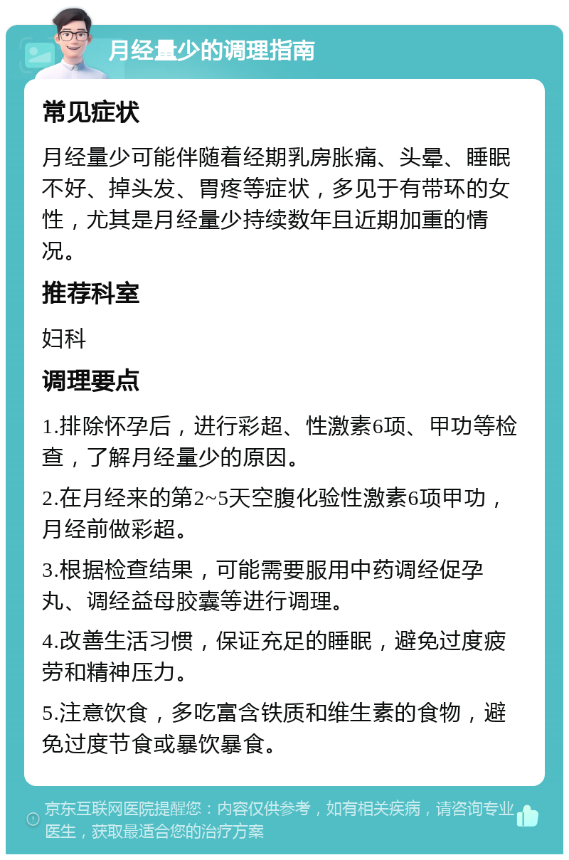 月经量少的调理指南 常见症状 月经量少可能伴随着经期乳房胀痛、头晕、睡眠不好、掉头发、胃疼等症状，多见于有带环的女性，尤其是月经量少持续数年且近期加重的情况。 推荐科室 妇科 调理要点 1.排除怀孕后，进行彩超、性激素6项、甲功等检查，了解月经量少的原因。 2.在月经来的第2~5天空腹化验性激素6项甲功，月经前做彩超。 3.根据检查结果，可能需要服用中药调经促孕丸、调经益母胶囊等进行调理。 4.改善生活习惯，保证充足的睡眠，避免过度疲劳和精神压力。 5.注意饮食，多吃富含铁质和维生素的食物，避免过度节食或暴饮暴食。