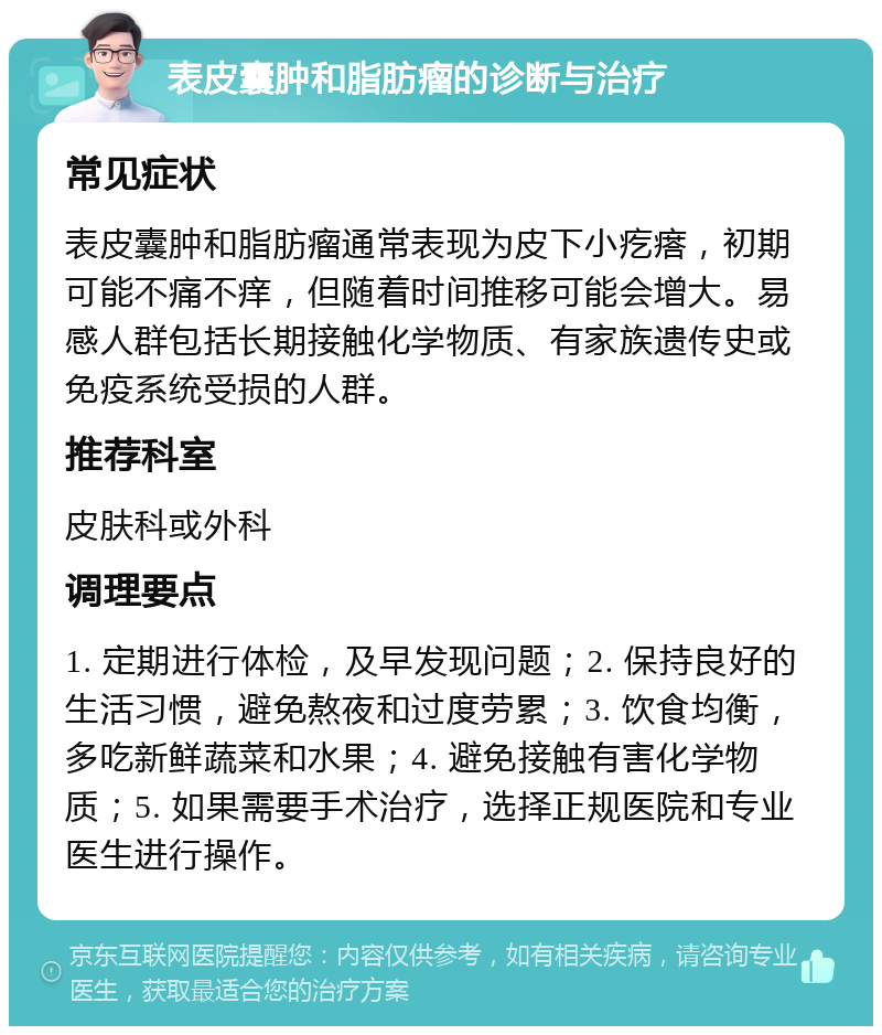 表皮囊肿和脂肪瘤的诊断与治疗 常见症状 表皮囊肿和脂肪瘤通常表现为皮下小疙瘩，初期可能不痛不痒，但随着时间推移可能会增大。易感人群包括长期接触化学物质、有家族遗传史或免疫系统受损的人群。 推荐科室 皮肤科或外科 调理要点 1. 定期进行体检，及早发现问题；2. 保持良好的生活习惯，避免熬夜和过度劳累；3. 饮食均衡，多吃新鲜蔬菜和水果；4. 避免接触有害化学物质；5. 如果需要手术治疗，选择正规医院和专业医生进行操作。