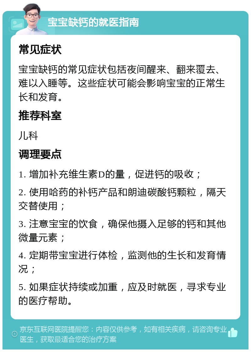 宝宝缺钙的就医指南 常见症状 宝宝缺钙的常见症状包括夜间醒来、翻来覆去、难以入睡等。这些症状可能会影响宝宝的正常生长和发育。 推荐科室 儿科 调理要点 1. 增加补充维生素D的量，促进钙的吸收； 2. 使用哈药的补钙产品和朗迪碳酸钙颗粒，隔天交替使用； 3. 注意宝宝的饮食，确保他摄入足够的钙和其他微量元素； 4. 定期带宝宝进行体检，监测他的生长和发育情况； 5. 如果症状持续或加重，应及时就医，寻求专业的医疗帮助。