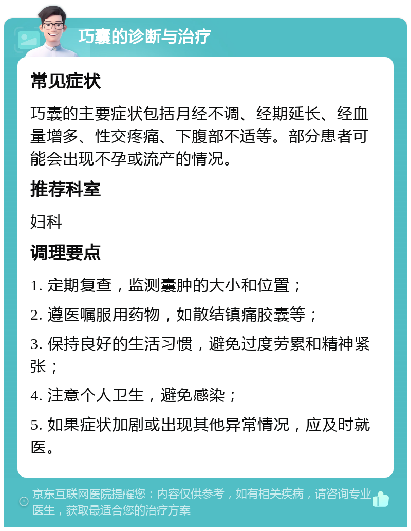 巧囊的诊断与治疗 常见症状 巧囊的主要症状包括月经不调、经期延长、经血量增多、性交疼痛、下腹部不适等。部分患者可能会出现不孕或流产的情况。 推荐科室 妇科 调理要点 1. 定期复查，监测囊肿的大小和位置； 2. 遵医嘱服用药物，如散结镇痛胶囊等； 3. 保持良好的生活习惯，避免过度劳累和精神紧张； 4. 注意个人卫生，避免感染； 5. 如果症状加剧或出现其他异常情况，应及时就医。