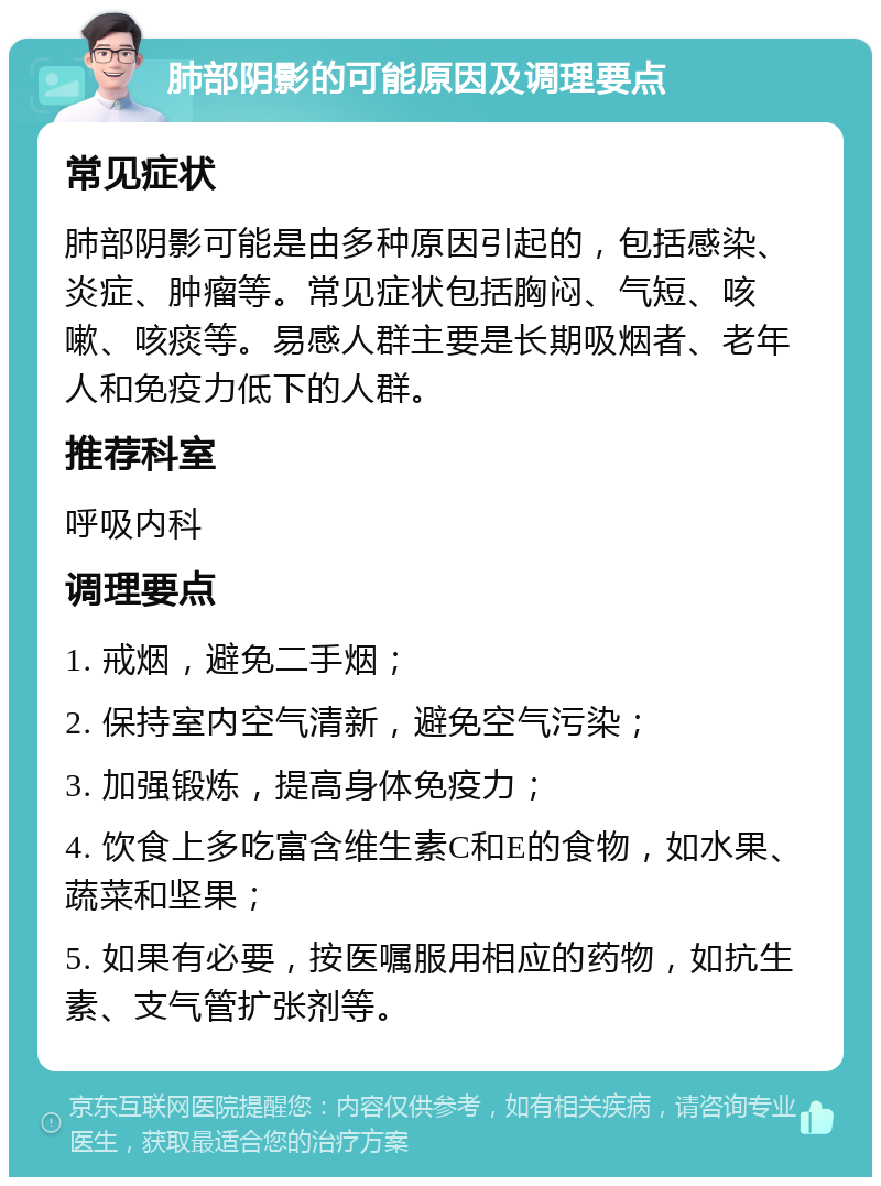 肺部阴影的可能原因及调理要点 常见症状 肺部阴影可能是由多种原因引起的，包括感染、炎症、肿瘤等。常见症状包括胸闷、气短、咳嗽、咳痰等。易感人群主要是长期吸烟者、老年人和免疫力低下的人群。 推荐科室 呼吸内科 调理要点 1. 戒烟，避免二手烟； 2. 保持室内空气清新，避免空气污染； 3. 加强锻炼，提高身体免疫力； 4. 饮食上多吃富含维生素C和E的食物，如水果、蔬菜和坚果； 5. 如果有必要，按医嘱服用相应的药物，如抗生素、支气管扩张剂等。