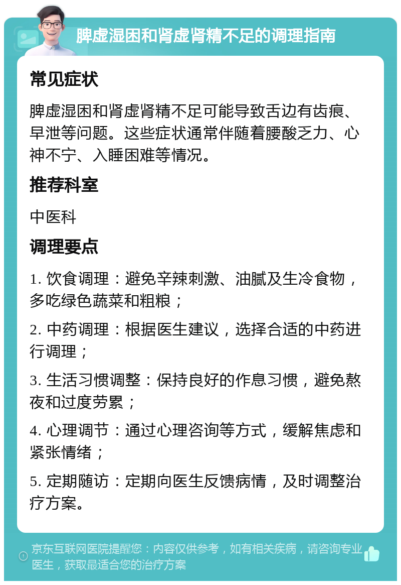 脾虚湿困和肾虚肾精不足的调理指南 常见症状 脾虚湿困和肾虚肾精不足可能导致舌边有齿痕、早泄等问题。这些症状通常伴随着腰酸乏力、心神不宁、入睡困难等情况。 推荐科室 中医科 调理要点 1. 饮食调理：避免辛辣刺激、油腻及生冷食物，多吃绿色蔬菜和粗粮； 2. 中药调理：根据医生建议，选择合适的中药进行调理； 3. 生活习惯调整：保持良好的作息习惯，避免熬夜和过度劳累； 4. 心理调节：通过心理咨询等方式，缓解焦虑和紧张情绪； 5. 定期随访：定期向医生反馈病情，及时调整治疗方案。