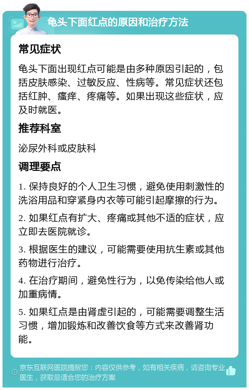 龟头下面红点的原因和治疗方法 常见症状 龟头下面出现红点可能是由多种原因引起的，包括皮肤感染、过敏反应、性病等。常见症状还包括红肿、瘙痒、疼痛等。如果出现这些症状，应及时就医。 推荐科室 泌尿外科或皮肤科 调理要点 1. 保持良好的个人卫生习惯，避免使用刺激性的洗浴用品和穿紧身内衣等可能引起摩擦的行为。 2. 如果红点有扩大、疼痛或其他不适的症状，应立即去医院就诊。 3. 根据医生的建议，可能需要使用抗生素或其他药物进行治疗。 4. 在治疗期间，避免性行为，以免传染给他人或加重病情。 5. 如果红点是由肾虚引起的，可能需要调整生活习惯，增加锻炼和改善饮食等方式来改善肾功能。