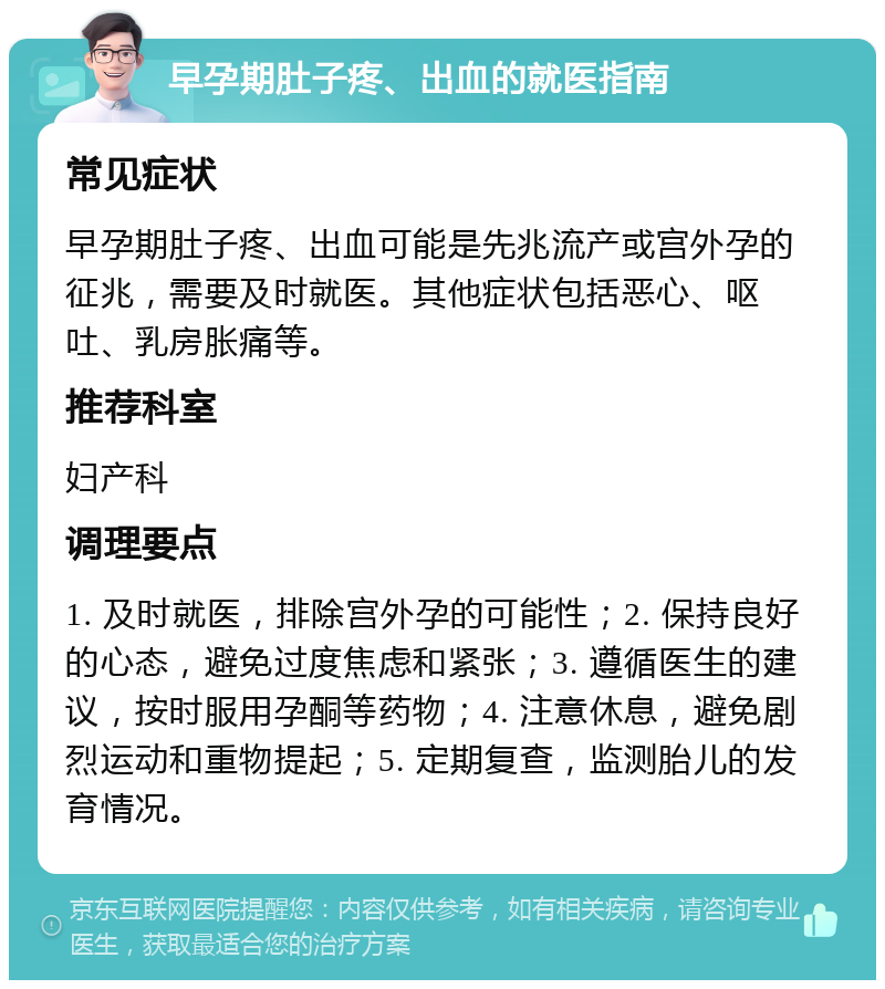 早孕期肚子疼、出血的就医指南 常见症状 早孕期肚子疼、出血可能是先兆流产或宫外孕的征兆，需要及时就医。其他症状包括恶心、呕吐、乳房胀痛等。 推荐科室 妇产科 调理要点 1. 及时就医，排除宫外孕的可能性；2. 保持良好的心态，避免过度焦虑和紧张；3. 遵循医生的建议，按时服用孕酮等药物；4. 注意休息，避免剧烈运动和重物提起；5. 定期复查，监测胎儿的发育情况。