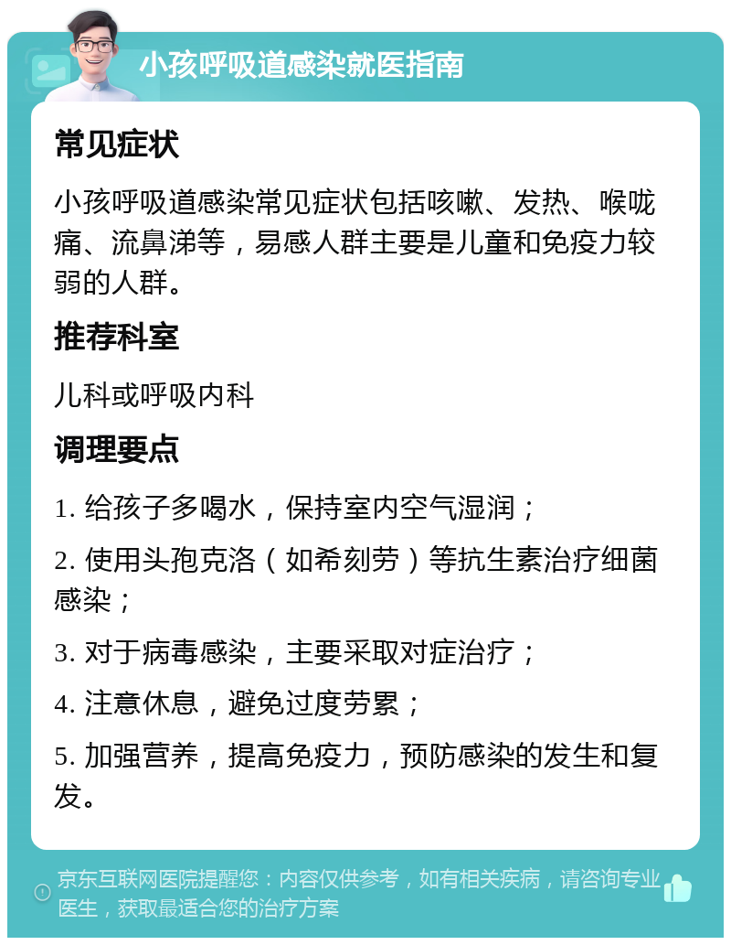 小孩呼吸道感染就医指南 常见症状 小孩呼吸道感染常见症状包括咳嗽、发热、喉咙痛、流鼻涕等，易感人群主要是儿童和免疫力较弱的人群。 推荐科室 儿科或呼吸内科 调理要点 1. 给孩子多喝水，保持室内空气湿润； 2. 使用头孢克洛（如希刻劳）等抗生素治疗细菌感染； 3. 对于病毒感染，主要采取对症治疗； 4. 注意休息，避免过度劳累； 5. 加强营养，提高免疫力，预防感染的发生和复发。