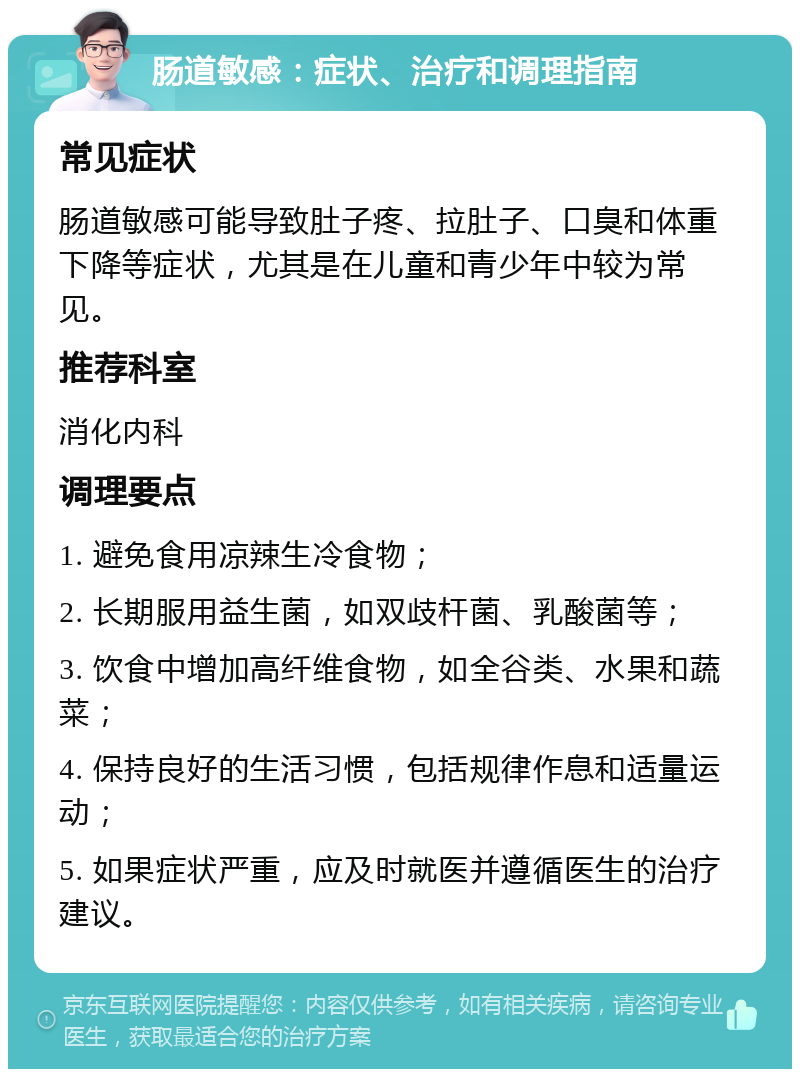 肠道敏感：症状、治疗和调理指南 常见症状 肠道敏感可能导致肚子疼、拉肚子、口臭和体重下降等症状，尤其是在儿童和青少年中较为常见。 推荐科室 消化内科 调理要点 1. 避免食用凉辣生冷食物； 2. 长期服用益生菌，如双歧杆菌、乳酸菌等； 3. 饮食中增加高纤维食物，如全谷类、水果和蔬菜； 4. 保持良好的生活习惯，包括规律作息和适量运动； 5. 如果症状严重，应及时就医并遵循医生的治疗建议。