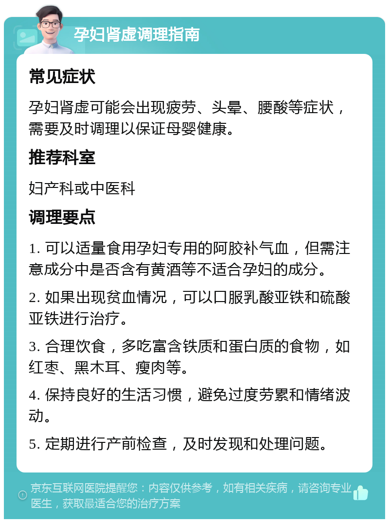 孕妇肾虚调理指南 常见症状 孕妇肾虚可能会出现疲劳、头晕、腰酸等症状，需要及时调理以保证母婴健康。 推荐科室 妇产科或中医科 调理要点 1. 可以适量食用孕妇专用的阿胶补气血，但需注意成分中是否含有黄酒等不适合孕妇的成分。 2. 如果出现贫血情况，可以口服乳酸亚铁和硫酸亚铁进行治疗。 3. 合理饮食，多吃富含铁质和蛋白质的食物，如红枣、黑木耳、瘦肉等。 4. 保持良好的生活习惯，避免过度劳累和情绪波动。 5. 定期进行产前检查，及时发现和处理问题。