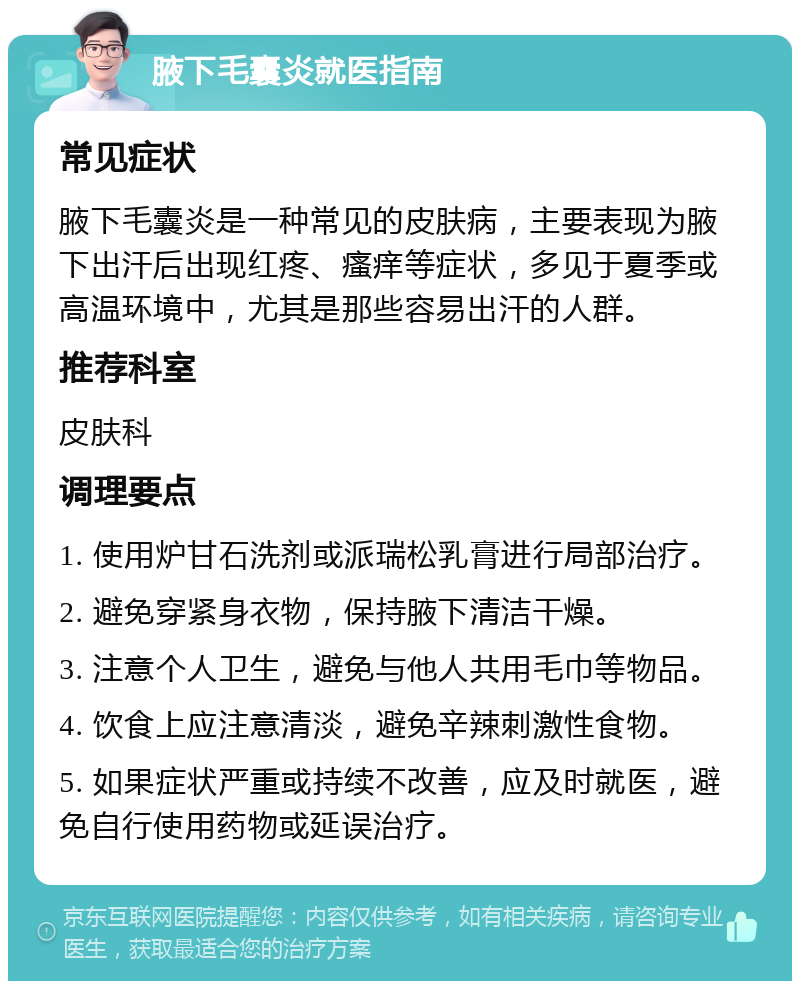 腋下毛囊炎就医指南 常见症状 腋下毛囊炎是一种常见的皮肤病，主要表现为腋下出汗后出现红疼、瘙痒等症状，多见于夏季或高温环境中，尤其是那些容易出汗的人群。 推荐科室 皮肤科 调理要点 1. 使用炉甘石洗剂或派瑞松乳膏进行局部治疗。 2. 避免穿紧身衣物，保持腋下清洁干燥。 3. 注意个人卫生，避免与他人共用毛巾等物品。 4. 饮食上应注意清淡，避免辛辣刺激性食物。 5. 如果症状严重或持续不改善，应及时就医，避免自行使用药物或延误治疗。