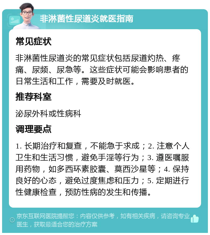 非淋菌性尿道炎就医指南 常见症状 非淋菌性尿道炎的常见症状包括尿道灼热、疼痛、尿频、尿急等。这些症状可能会影响患者的日常生活和工作，需要及时就医。 推荐科室 泌尿外科或性病科 调理要点 1. 长期治疗和复查，不能急于求成；2. 注意个人卫生和生活习惯，避免手淫等行为；3. 遵医嘱服用药物，如多西环素胶囊、莫西沙星等；4. 保持良好的心态，避免过度焦虑和压力；5. 定期进行性健康检查，预防性病的发生和传播。