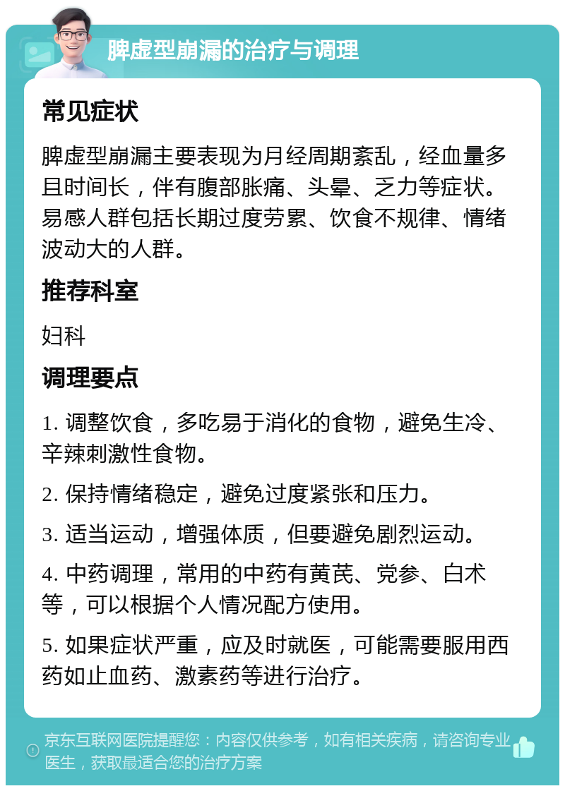 脾虚型崩漏的治疗与调理 常见症状 脾虚型崩漏主要表现为月经周期紊乱，经血量多且时间长，伴有腹部胀痛、头晕、乏力等症状。易感人群包括长期过度劳累、饮食不规律、情绪波动大的人群。 推荐科室 妇科 调理要点 1. 调整饮食，多吃易于消化的食物，避免生冷、辛辣刺激性食物。 2. 保持情绪稳定，避免过度紧张和压力。 3. 适当运动，增强体质，但要避免剧烈运动。 4. 中药调理，常用的中药有黄芪、党参、白术等，可以根据个人情况配方使用。 5. 如果症状严重，应及时就医，可能需要服用西药如止血药、激素药等进行治疗。