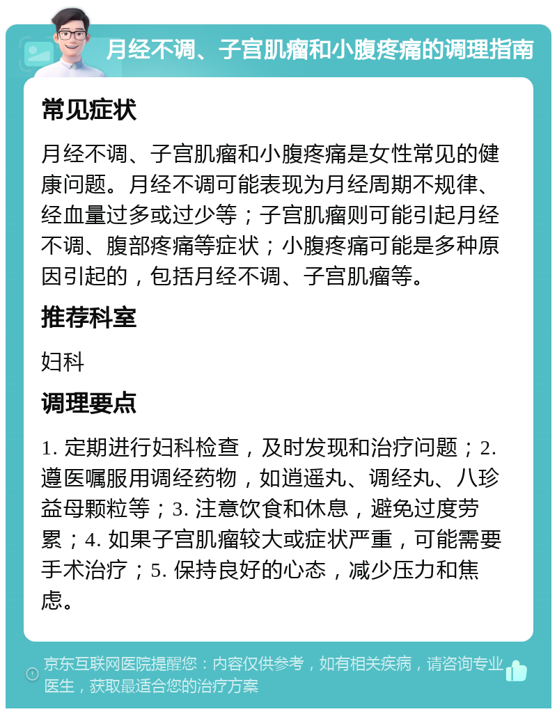 月经不调、子宫肌瘤和小腹疼痛的调理指南 常见症状 月经不调、子宫肌瘤和小腹疼痛是女性常见的健康问题。月经不调可能表现为月经周期不规律、经血量过多或过少等；子宫肌瘤则可能引起月经不调、腹部疼痛等症状；小腹疼痛可能是多种原因引起的，包括月经不调、子宫肌瘤等。 推荐科室 妇科 调理要点 1. 定期进行妇科检查，及时发现和治疗问题；2. 遵医嘱服用调经药物，如逍遥丸、调经丸、八珍益母颗粒等；3. 注意饮食和休息，避免过度劳累；4. 如果子宫肌瘤较大或症状严重，可能需要手术治疗；5. 保持良好的心态，减少压力和焦虑。