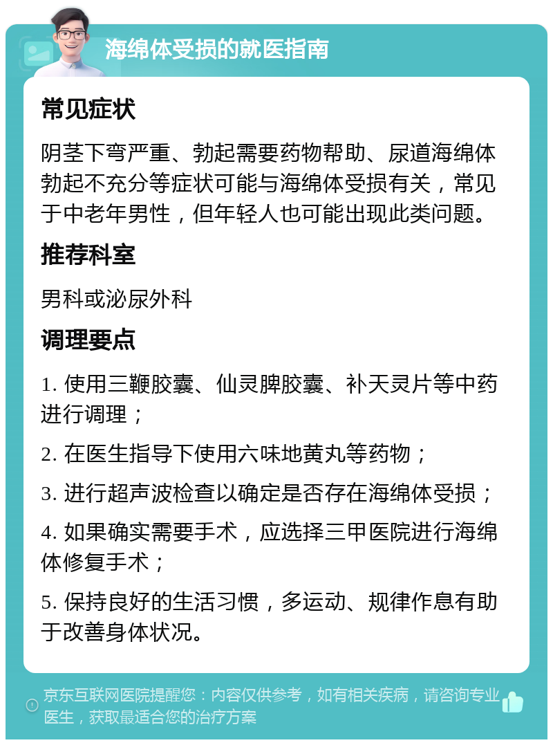 海绵体受损的就医指南 常见症状 阴茎下弯严重、勃起需要药物帮助、尿道海绵体勃起不充分等症状可能与海绵体受损有关，常见于中老年男性，但年轻人也可能出现此类问题。 推荐科室 男科或泌尿外科 调理要点 1. 使用三鞭胶囊、仙灵脾胶囊、补天灵片等中药进行调理； 2. 在医生指导下使用六味地黄丸等药物； 3. 进行超声波检查以确定是否存在海绵体受损； 4. 如果确实需要手术，应选择三甲医院进行海绵体修复手术； 5. 保持良好的生活习惯，多运动、规律作息有助于改善身体状况。