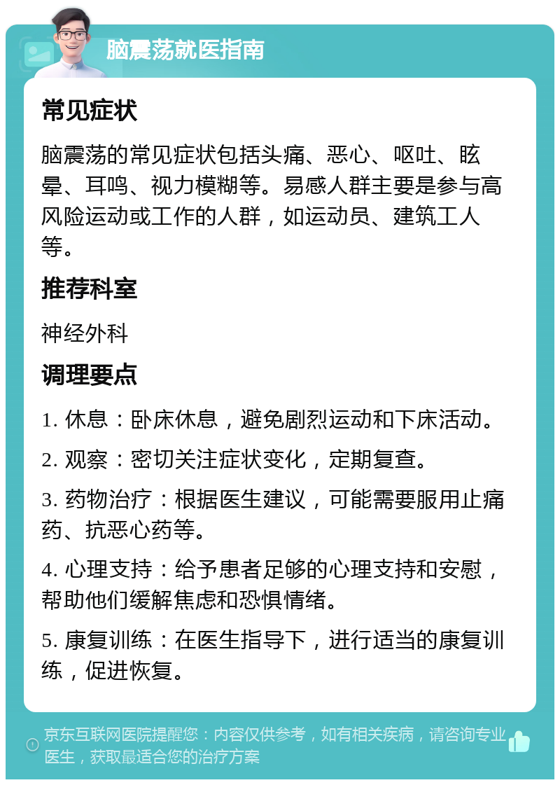 脑震荡就医指南 常见症状 脑震荡的常见症状包括头痛、恶心、呕吐、眩晕、耳鸣、视力模糊等。易感人群主要是参与高风险运动或工作的人群，如运动员、建筑工人等。 推荐科室 神经外科 调理要点 1. 休息：卧床休息，避免剧烈运动和下床活动。 2. 观察：密切关注症状变化，定期复查。 3. 药物治疗：根据医生建议，可能需要服用止痛药、抗恶心药等。 4. 心理支持：给予患者足够的心理支持和安慰，帮助他们缓解焦虑和恐惧情绪。 5. 康复训练：在医生指导下，进行适当的康复训练，促进恢复。