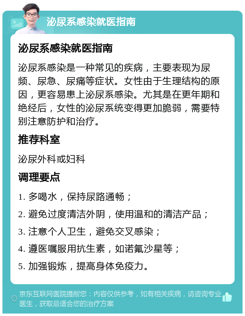 泌尿系感染就医指南 泌尿系感染就医指南 泌尿系感染是一种常见的疾病，主要表现为尿频、尿急、尿痛等症状。女性由于生理结构的原因，更容易患上泌尿系感染。尤其是在更年期和绝经后，女性的泌尿系统变得更加脆弱，需要特别注意防护和治疗。 推荐科室 泌尿外科或妇科 调理要点 1. 多喝水，保持尿路通畅； 2. 避免过度清洁外阴，使用温和的清洁产品； 3. 注意个人卫生，避免交叉感染； 4. 遵医嘱服用抗生素，如诺氟沙星等； 5. 加强锻炼，提高身体免疫力。