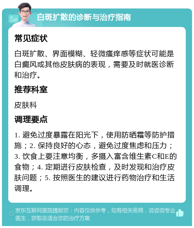 白斑扩散的诊断与治疗指南 常见症状 白斑扩散、界面模糊、轻微瘙痒感等症状可能是白癜风或其他皮肤病的表现，需要及时就医诊断和治疗。 推荐科室 皮肤科 调理要点 1. 避免过度暴露在阳光下，使用防晒霜等防护措施；2. 保持良好的心态，避免过度焦虑和压力；3. 饮食上要注意均衡，多摄入富含维生素C和E的食物；4. 定期进行皮肤检查，及时发现和治疗皮肤问题；5. 按照医生的建议进行药物治疗和生活调理。