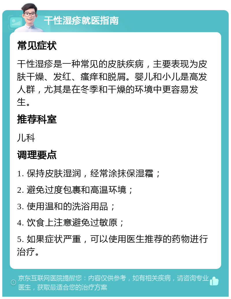 干性湿疹就医指南 常见症状 干性湿疹是一种常见的皮肤疾病，主要表现为皮肤干燥、发红、瘙痒和脱屑。婴儿和小儿是高发人群，尤其是在冬季和干燥的环境中更容易发生。 推荐科室 儿科 调理要点 1. 保持皮肤湿润，经常涂抹保湿霜； 2. 避免过度包裹和高温环境； 3. 使用温和的洗浴用品； 4. 饮食上注意避免过敏原； 5. 如果症状严重，可以使用医生推荐的药物进行治疗。