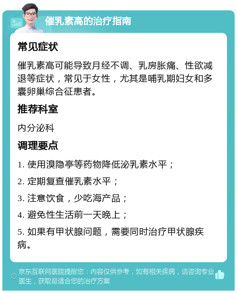 催乳素高的治疗指南 常见症状 催乳素高可能导致月经不调、乳房胀痛、性欲减退等症状，常见于女性，尤其是哺乳期妇女和多囊卵巢综合征患者。 推荐科室 内分泌科 调理要点 1. 使用溴隐亭等药物降低泌乳素水平； 2. 定期复查催乳素水平； 3. 注意饮食，少吃海产品； 4. 避免性生活前一天晚上； 5. 如果有甲状腺问题，需要同时治疗甲状腺疾病。