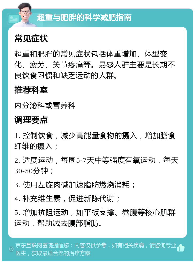 超重与肥胖的科学减肥指南 常见症状 超重和肥胖的常见症状包括体重增加、体型变化、疲劳、关节疼痛等。易感人群主要是长期不良饮食习惯和缺乏运动的人群。 推荐科室 内分泌科或营养科 调理要点 1. 控制饮食，减少高能量食物的摄入，增加膳食纤维的摄入； 2. 适度运动，每周5-7天中等强度有氧运动，每天30-50分钟； 3. 使用左旋肉碱加速脂肪燃烧消耗； 4. 补充维生素，促进新陈代谢； 5. 增加抗阻运动，如平板支撑、卷腹等核心肌群运动，帮助减去腹部脂肪。