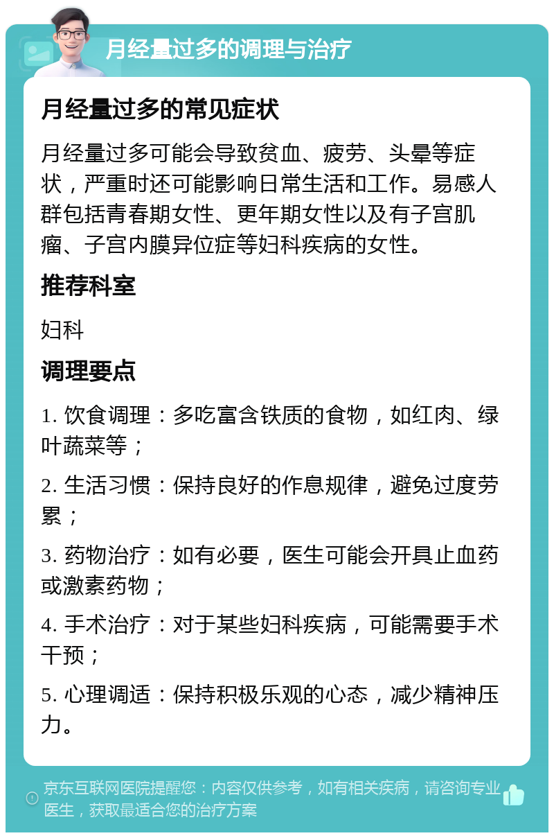 月经量过多的调理与治疗 月经量过多的常见症状 月经量过多可能会导致贫血、疲劳、头晕等症状，严重时还可能影响日常生活和工作。易感人群包括青春期女性、更年期女性以及有子宫肌瘤、子宫内膜异位症等妇科疾病的女性。 推荐科室 妇科 调理要点 1. 饮食调理：多吃富含铁质的食物，如红肉、绿叶蔬菜等； 2. 生活习惯：保持良好的作息规律，避免过度劳累； 3. 药物治疗：如有必要，医生可能会开具止血药或激素药物； 4. 手术治疗：对于某些妇科疾病，可能需要手术干预； 5. 心理调适：保持积极乐观的心态，减少精神压力。