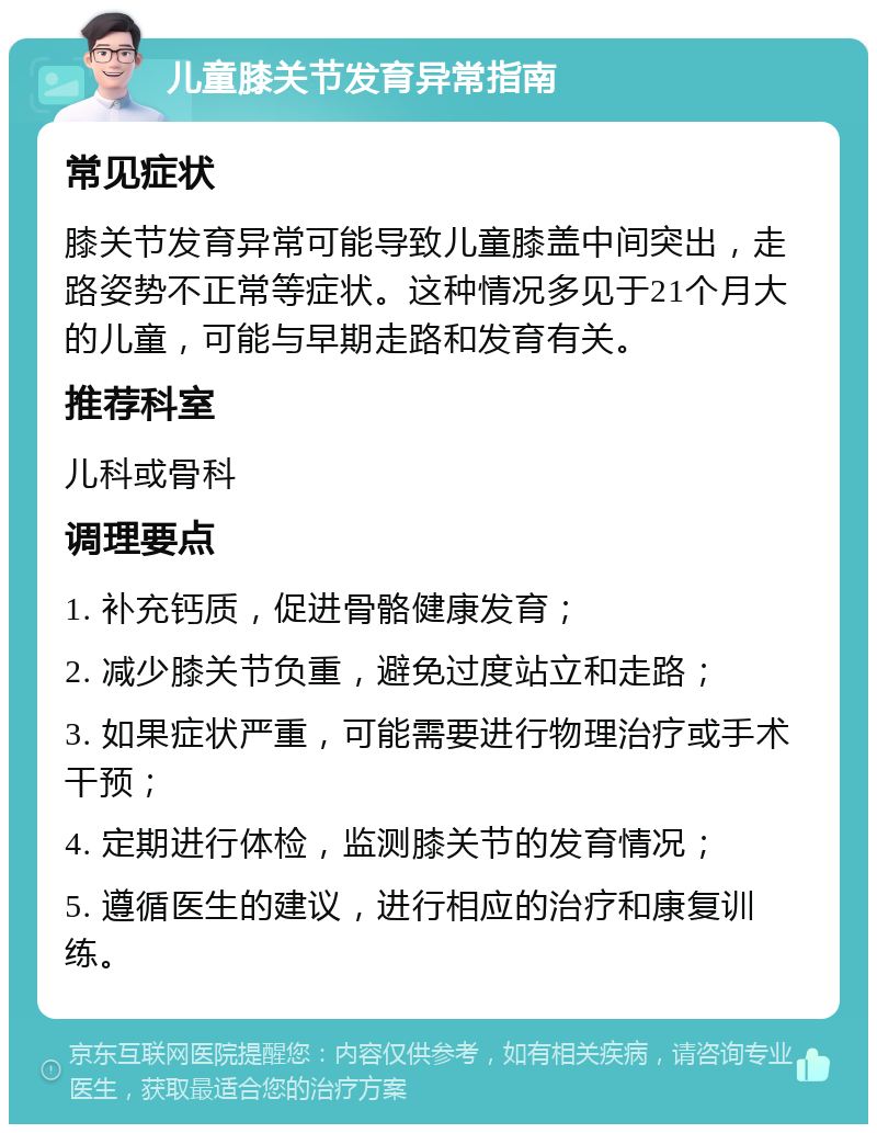 儿童膝关节发育异常指南 常见症状 膝关节发育异常可能导致儿童膝盖中间突出，走路姿势不正常等症状。这种情况多见于21个月大的儿童，可能与早期走路和发育有关。 推荐科室 儿科或骨科 调理要点 1. 补充钙质，促进骨骼健康发育； 2. 减少膝关节负重，避免过度站立和走路； 3. 如果症状严重，可能需要进行物理治疗或手术干预； 4. 定期进行体检，监测膝关节的发育情况； 5. 遵循医生的建议，进行相应的治疗和康复训练。