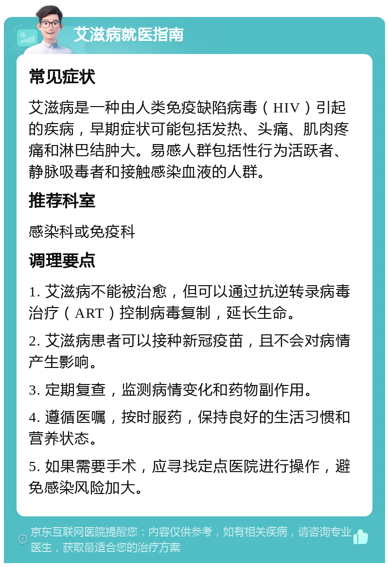 艾滋病就医指南 常见症状 艾滋病是一种由人类免疫缺陷病毒（HIV）引起的疾病，早期症状可能包括发热、头痛、肌肉疼痛和淋巴结肿大。易感人群包括性行为活跃者、静脉吸毒者和接触感染血液的人群。 推荐科室 感染科或免疫科 调理要点 1. 艾滋病不能被治愈，但可以通过抗逆转录病毒治疗（ART）控制病毒复制，延长生命。 2. 艾滋病患者可以接种新冠疫苗，且不会对病情产生影响。 3. 定期复查，监测病情变化和药物副作用。 4. 遵循医嘱，按时服药，保持良好的生活习惯和营养状态。 5. 如果需要手术，应寻找定点医院进行操作，避免感染风险加大。