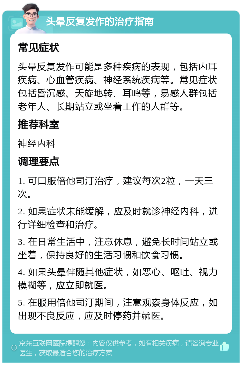 头晕反复发作的治疗指南 常见症状 头晕反复发作可能是多种疾病的表现，包括内耳疾病、心血管疾病、神经系统疾病等。常见症状包括昏沉感、天旋地转、耳鸣等，易感人群包括老年人、长期站立或坐着工作的人群等。 推荐科室 神经内科 调理要点 1. 可口服倍他司汀治疗，建议每次2粒，一天三次。 2. 如果症状未能缓解，应及时就诊神经内科，进行详细检查和治疗。 3. 在日常生活中，注意休息，避免长时间站立或坐着，保持良好的生活习惯和饮食习惯。 4. 如果头晕伴随其他症状，如恶心、呕吐、视力模糊等，应立即就医。 5. 在服用倍他司汀期间，注意观察身体反应，如出现不良反应，应及时停药并就医。