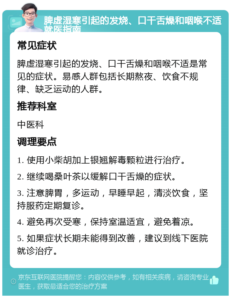 脾虚湿寒引起的发烧、口干舌燥和咽喉不适就医指南 常见症状 脾虚湿寒引起的发烧、口干舌燥和咽喉不适是常见的症状。易感人群包括长期熬夜、饮食不规律、缺乏运动的人群。 推荐科室 中医科 调理要点 1. 使用小柴胡加上银翘解毒颗粒进行治疗。 2. 继续喝桑叶茶以缓解口干舌燥的症状。 3. 注意脾胃，多运动，早睡早起，清淡饮食，坚持服药定期复诊。 4. 避免再次受寒，保持室温适宜，避免着凉。 5. 如果症状长期未能得到改善，建议到线下医院就诊治疗。