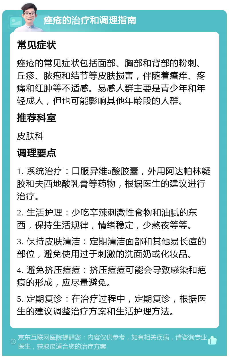 痤疮的治疗和调理指南 常见症状 痤疮的常见症状包括面部、胸部和背部的粉刺、丘疹、脓疱和结节等皮肤损害，伴随着瘙痒、疼痛和红肿等不适感。易感人群主要是青少年和年轻成人，但也可能影响其他年龄段的人群。 推荐科室 皮肤科 调理要点 1. 系统治疗：口服异维a酸胶囊，外用阿达帕林凝胶和夫西地酸乳膏等药物，根据医生的建议进行治疗。 2. 生活护理：少吃辛辣刺激性食物和油腻的东西，保持生活规律，情绪稳定，少熬夜等等。 3. 保持皮肤清洁：定期清洁面部和其他易长痘的部位，避免使用过于刺激的洗面奶或化妆品。 4. 避免挤压痘痘：挤压痘痘可能会导致感染和疤痕的形成，应尽量避免。 5. 定期复诊：在治疗过程中，定期复诊，根据医生的建议调整治疗方案和生活护理方法。