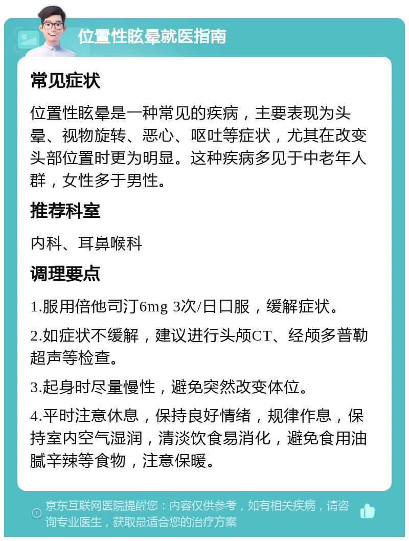 位置性眩晕就医指南 常见症状 位置性眩晕是一种常见的疾病，主要表现为头晕、视物旋转、恶心、呕吐等症状，尤其在改变头部位置时更为明显。这种疾病多见于中老年人群，女性多于男性。 推荐科室 内科、耳鼻喉科 调理要点 1.服用倍他司汀6mg 3次/日口服，缓解症状。 2.如症状不缓解，建议进行头颅CT、经颅多普勒超声等检查。 3.起身时尽量慢性，避免突然改变体位。 4.平时注意休息，保持良好情绪，规律作息，保持室内空气湿润，清淡饮食易消化，避免食用油腻辛辣等食物，注意保暖。