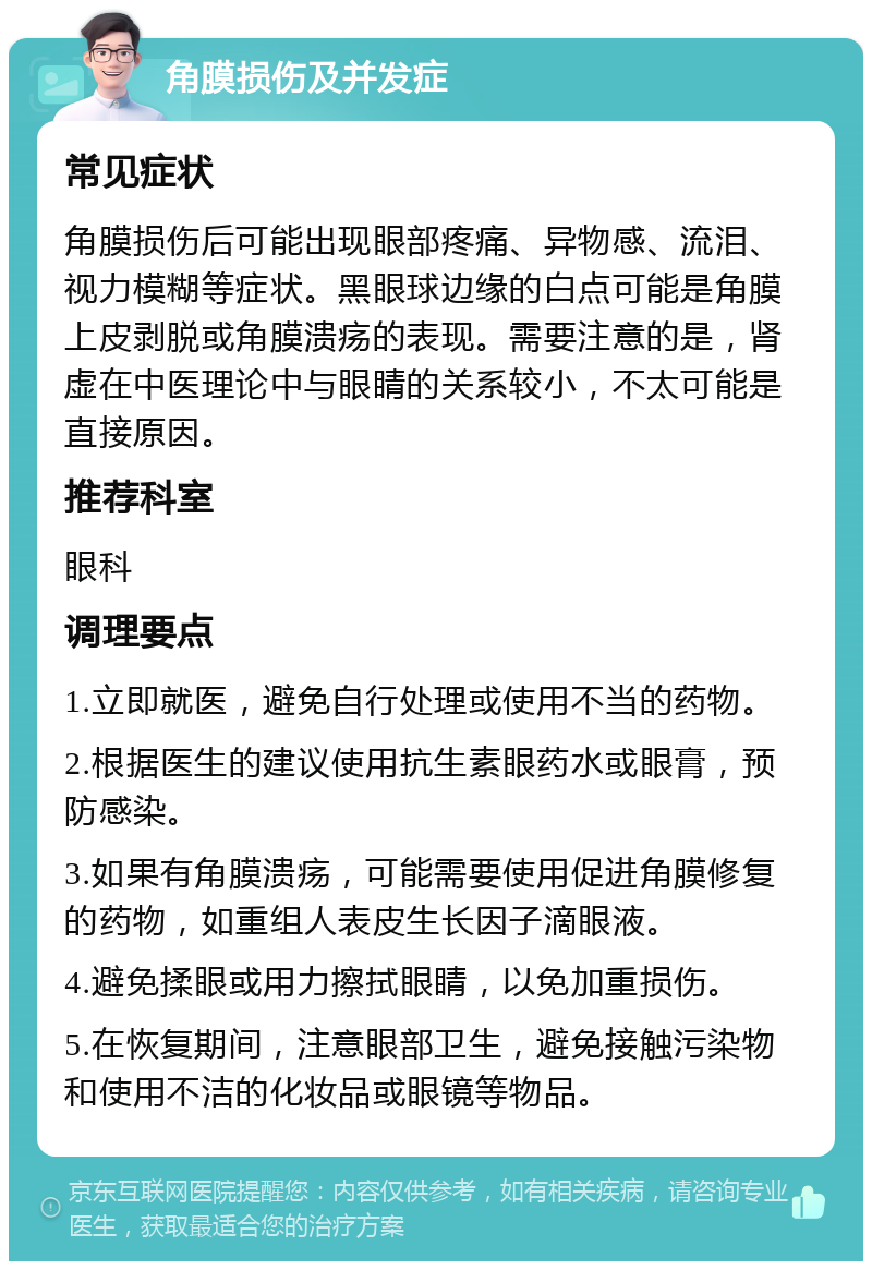 角膜损伤及并发症 常见症状 角膜损伤后可能出现眼部疼痛、异物感、流泪、视力模糊等症状。黑眼球边缘的白点可能是角膜上皮剥脱或角膜溃疡的表现。需要注意的是，肾虚在中医理论中与眼睛的关系较小，不太可能是直接原因。 推荐科室 眼科 调理要点 1.立即就医，避免自行处理或使用不当的药物。 2.根据医生的建议使用抗生素眼药水或眼膏，预防感染。 3.如果有角膜溃疡，可能需要使用促进角膜修复的药物，如重组人表皮生长因子滴眼液。 4.避免揉眼或用力擦拭眼睛，以免加重损伤。 5.在恢复期间，注意眼部卫生，避免接触污染物和使用不洁的化妆品或眼镜等物品。