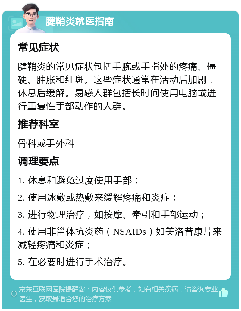 腱鞘炎就医指南 常见症状 腱鞘炎的常见症状包括手腕或手指处的疼痛、僵硬、肿胀和红斑。这些症状通常在活动后加剧，休息后缓解。易感人群包括长时间使用电脑或进行重复性手部动作的人群。 推荐科室 骨科或手外科 调理要点 1. 休息和避免过度使用手部； 2. 使用冰敷或热敷来缓解疼痛和炎症； 3. 进行物理治疗，如按摩、牵引和手部运动； 4. 使用非甾体抗炎药（NSAIDs）如美洛昔康片来减轻疼痛和炎症； 5. 在必要时进行手术治疗。